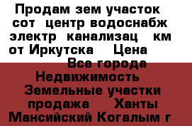 Продам зем.участок 12сот. центр.водоснабж. электр. канализац. 9км. от Иркутска  › Цена ­ 800 000 - Все города Недвижимость » Земельные участки продажа   . Ханты-Мансийский,Когалым г.